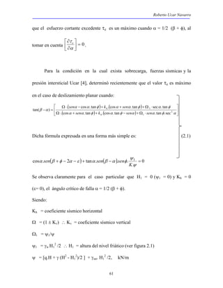 Roberto Ucar Navarro 
que el esfuerzo cortante excedente τe es un máximo cuando α = 1/2 (β + φ), al 
 
sen k sen 
Ω⋅ + + − +Ω ⋅ 
. cos . tan . cos . tan sec . tan 
α α φ α α φ α φ 
β α 2 
ψ 
cos . + − 2 − + tan . − . . 1 = 
61 
τ e  
. 
 
∂ 
tomar en cuenta 0 =  
 
∂ 
α 
Para la condición en la cual exista sobrecarga, fuerzas sísmicas y la 
presión intersticial Ucar [4], determinó recientemente que el valor τe es máximo 
en el caso de deslizamiento planar cuando: 
 
( ) ( ) 
 
( ) ( )  
Ω⋅ − + + +Ω ⋅ 
− = 
α α φ α φ α α φ α 
1 
1 ` 
. cos . tan . cos . tan . tan .sec 
tan( ) 
sen k sen sen 
h 
h 
Dicha fórmula expresada en una forma más simple es: (2.1) 
( ) ( ) 0 
. 
ψ 
α β φ α ε α β α φ 
K 
sen sen sen 
Se observa claramente para el caso particular que H1 = 0 (ψ1 = 0) y Kh = 0 
(ε= 0), el ángulo crítico de falla α = 1/2 (β + φ). 
Siendo: 
Kh = coeficiente sísmico horizontal 
Ω = (1 ± Kv) ∴ Kv = coeficiente sísmico vertical 
Ω1 = ψ1/ψ 
ψ1 = γw H1 
2 /2 ∴ H1 = altura del nivel friático (ver figura 2.1) 
ψ = [q.H + γ (H2 - H1 
2)/2 ] + γsat. H1 
2 /2, kN/m 
 