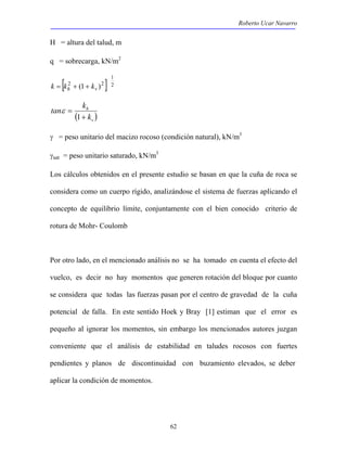Roberto Ucar Navarro 
62 
H = altura del talud, m 
q = sobrecarga, kN/m2 
1 
k = [kh2 + (1+ kv )2 ] 2 
h 
k 
tan k 
( + 
) v 
= 
1 
ε 
γ = peso unitario del macizo rocoso (condición natural), kN/m3 
γsat = peso unitario saturado, kN/m3 
Los cálculos obtenidos en el presente estudio se basan en que la cuña de roca se 
considera como un cuerpo rígido, analizándose el sistema de fuerzas aplicando el 
concepto de equilibrio límite, conjuntamente con el bien conocido criterio de 
rotura de Mohr- Coulomb 
Por otro lado, en el mencionado análisis no se ha tomado en cuenta el efecto del 
vuelco, es decir no hay momentos que generen rotación del bloque por cuanto 
se considera que todas las fuerzas pasan por el centro de gravedad de la cuña 
potencial de falla. En este sentido Hoek y Bray [1] estiman que el error es 
pequeño al ignorar los momentos, sin embargo los mencionados autores juzgan 
conveniente que el análisis de estabilidad en taludes rocosos con fuertes 
pendientes y planos de discontinuidad con buzamiento elevados, se deber 
aplicar la condición de momentos. 
 
