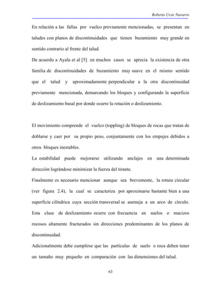 Roberto Ucar Navarro 
En relación a las fallas por vuelco previamente mencionadas, se presentan en 
taludes con planos de discontinuidades que tienen buzamiento muy grande en 
sentido contrario al frente del talud. 
De acuerdo a Ayala et al [5] en muchos casos se aprecia la existencia de otra 
familia de discontinuidades de buzamiento muy suave en el mismo sentido 
que el talud y aproximadamente perpendicular a la otra discontinuidad 
previamente mencionada, demarcando los bloques y configurando la superficie 
de deslizamiento basal por donde ocurre la rotación o deslizamiento. 
El movimiento comprende el vuelco (toppling) de bloques de rocas que tratan de 
doblarse y caer por su propio peso, conjuntamente con los empujes debidos a 
otros bloques inestables. 
La estabilidad puede mejorarse utilizando anclajes en una determinada 
dirección lográndose minimizar la fuerza del tirante. 
Finalmente es necesario mencionar aunque sea brevemente, la rotura circular 
(ver figura 2.4), la cual se caracteriza por aproximarse bastante bien a una 
superficie cilíndrica cuya sección transversal se asemeja a un arco de círculo. 
Esta clase de deslizamiento ocurre con frecuencia en suelos o macizos 
rocosos altamente fracturados sin direcciones predominantes de los planos de 
discontinuidad. 
Adicionalmente debe cumplirse que las partículas de suelo o roca deben tener 
un tamaño muy pequeño en comparación con las dimensiones del talud. 
63 
 