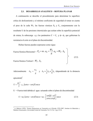 Roberto Ucar Navarro 
2.3. DESARROLLO ANALITICO - ROTURA PLANAR 
A continuación se describe el procedimiento para determinar la superficie 
crítica de deslizamiento y el mínimo coeficiente de seguridad al tomar en cuenta 
el peso de la cuña WT, las fuerzas sísmicas Fh y Fv, conjuntamente con la 
resultante U de las presiones intersticiales que actúan sobre la superficie potencial 
de rotura, la sobrecarga q y los parámetros C = Cj y φ = φ j que gobiernan la 
resistencia al corte en el plano de discontinuidad. 
Dichas fuerzas pueden expresarse como sigue: 
F = m. a =W = . 
Fuerza Sísmica Horizontal = h T h 
≈ 1 a 3 
(dependiendo de la distancia 
k h 
h = y kv kh kh 
 
 − 
U ψ α β α ψ sen sec 
(2.3) 
sec cot cot 1 1  
65 
T 
h h a W k 
g 
(2.2) 
Fuerza Sísmica Vertical = WT . kv 
Adicionalmente 
a 
g 
4 
2 
epicentral)* 
γ (cotα cotβ ) secα 
U H 
2 
2 
= 1 − w 
U = Fuerza total debida al agua actuando sobre el plano de discontinuidad 
( ) ( β α 
) α 
. 
α β 
 
= − = ⋅ 
sen sen 
* A. Malaver (1995), “Sismos Destructores en Venezuela en el Período 1970-1990”, Instituto de Materiales y 
Modelos Estructurales, Universidad Central de Venezuela, Vol. 33, No. 3, pp. 25-34. 
 
