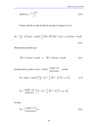Roberto Ucar Navarro 
2 1 
(cot cot ) sen( ) 
− = , resulta: 
1 
α β 2 
cot cot (2.7) 
γ 
W sen ( β α ) 
sat 
1 
2 
T γ 
66 
Siendo 
. 2 
1 
2 
1 
γ w H 
ψ = (2.4) 
El peso total de la cuña de falla de acuerdo a la figura (2.1) es: 
( α β ) ( ) ( )γ ( α β ) 
γ 
. . cot cot 
cot cot 1 
2 
2 
W = ⋅ H1 − + AD + BC H − H + q H − sat 
T 
(2.5) 
Observándose además que: 
AD = H1 (cotα − cotβ ) y BC = H (cotα − cotβ ) (2.6) 
Sacando factor común a 
β − 
α 
β α 
α β 
sen .sen 
( ) ( ) 
   
γ 
   
W sat T = − ⋅ ⋅ H + ⋅ H − H 1 
γ 
+ q ⋅ H 
2 2 
1 2 
2 
( ) 
   
   ⋅ + − ⋅ + ⋅ ⋅ 
− 
= H H H sen β sen 
α 
1 
q H 
2 2 
1 2 
. 2 
Es decir: 
( ) ψ 
β α 
 − 
= 
sen .sen 
β α 
 
⋅  
 
sen 
WT (2.8) 
 