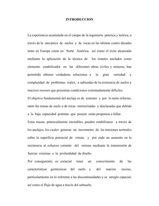 INTRODUCCION 
La experiencia acumulada en el campo de la ingeniería práctica y teórica, a 
través de la mecánica de suelos y de rocas en las últimas cuatro décadas 
tanto en Europa como en Norte América, así como el éxito alcanzado 
mediante la aplicación de la técnica de los tirantes anclados como 
elemento estabilizador en las diferentes obras civiles y mineras, han 
permitido obtener verdaderas soluciones a la gran variedad y 
complejidad de problemas reales, a sabiendas de la existencia de suelos y 
macizos rocosos que presentan condiciones extremadamente difíciles. 
El objetivo fundamental del anclaje es de sostener y por lo tanto reforzar, 
tanto las masas de suelo o de rocas meteorizadas y diaclasadas que debido 
a la baja capacidad portante que poseen están propensas a fallar. 
Estas masas, potencialmente inestables, pueden estabilizarse a través de 
los anclajes, los cuales generan un incremento de las tensiones normales 
sobre la superficie potencial de rotura, y por ende un aumento en la 
resistencia al esfuerzo cortante del terreno mediante la transmisión de 
fuerzas externas a la profundidad de diseño. 
Por consiguiente, es esencial tener un conocimiento de las 
características geotécnicas del suelo y del macizo rocoso, 
particularmente en lo referente a las discontinuidades y su arreglo espacial, 
así como el flujo de agua a través del subsuelo. 
 