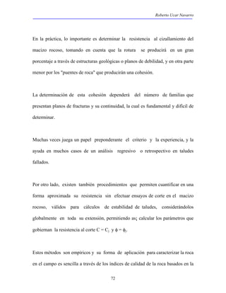Roberto Ucar Navarro 
En la práctica, lo importante es determinar la resistencia al cizallamiento del 
macizo rocoso, tomando en cuenta que la rotura se producirá en un gran 
porcentaje a través de estructuras geológicas o planos de debilidad, y en otra parte 
menor por los "puentes de roca" que producirán una cohesión. 
La determinación de esta cohesión dependerá del número de familias que 
presentan planos de fracturas y su continuidad, la cual es fundamental y difícil de 
determinar. 
Muchas veces juega un papel preponderante el criterio y la experiencia, y la 
ayuda en muchos casos de un análisis regresivo o retrospectivo en taludes 
fallados. 
Por otro lado, existen también procedimientos que permiten cuantificar en una 
forma aproximada su resistencia sin efectuar ensayos de corte en el macizo 
rocoso, válidos para cálculos de estabilidad de taludes, considerándolos 
globalmente en toda su extensión, permitiendo as¡ calcular los parámetros que 
gobiernan la resistencia al corte C = Cj y φ = φj. 
Estos métodos son empíricos y su forma de aplicación para caracterizar la roca 
en el campo es sencilla a través de los índices de calidad de la roca basados en la 
72 
 