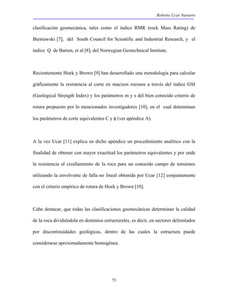 Roberto Ucar Navarro 
clasificación geomecánica, tales como el índice RMR (rock Mass Rating) de 
Bieniawski [7], del South Council for Scientific and Industrial Research, y el 
índice Q de Barton, et al [8], del Norwegian Geotechnical Institute. 
Recientemente Hoek y Brown [9] han desarrollado una metodología para calcular 
gráficamente la resistencia al corte en macizos rocosos a través del índice GSI 
(Geological Strength Index) y los parámetros m y s del bien conocido criterio de 
rotura propuesto por lo mencionados investigadores [10], en el cual determinan 
los parámetros de corte equivalentes C y φ (ver apéndice A). 
A la vez Ucar [11] explica en dicho apéndice un procedimiento analítico con la 
finalidad de obtener con mayor exactitud los parámetros equivalentes y por ende 
la resistencia al cizallamiento de la roca para un conocido campo de tensiones 
utilizando la envolvente de falla no lineal obtenida por Ucar [12] conjuntamente 
con el criterio empírico de rotura de Hoek y Brown [10]. 
Cabe destacar, que todas las clasificaciones geomecánicas determinan la calidad 
de la roca dividiéndola en dominios estructurales, es decir, en sectores delimitados 
por discontinuidades geológicas, dentro de las cuales la estructura puede 
considerarse aproximadamente homogénea. 
73 
 