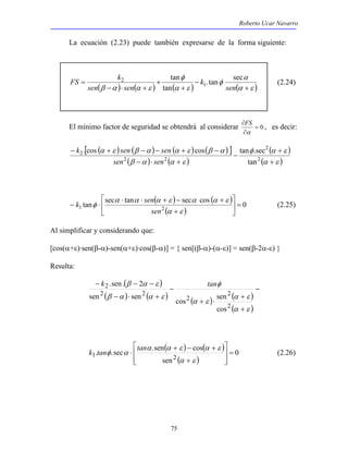 Roberto Ucar Navarro 
La ecuación (2.23) puede también expresarse de la forma siguiente: 
FS k tan 
φ 
.tan sec 
2 (2.24) 
( β α ) ( α ε ) ( ) (α + 
ε ) 
k sen sen 
. cos cos tan .sec 
− + − − + − 
α ε β α α ε β α 
k α ⋅ α ⋅ sen α + ε − α α + 
ε 
(2.25) 
k .sen . 2 tan 
sen sen cos sen 
 
 
k tanφ α tan (2.26) 
α α + ε − α + 
ε 
1 . .sec .sen cos = 
2 75 
α 
φ 
α ε 
− 
+ 
+ 
− ⋅ + 
= 
sen 
k 
sen sen 
tan 
1 
FS , es decir: 
∂ 
α 
El mínimo factor de seguridad se obtendrá al considerar = 0 
∂ 
[ ( ) ( ) ( ) ( ) ] 
( ) ( ) 
( ) 
(α ε ) 
φ α ε 
β α α ε 
+ 
+ 
− 
− ⋅ + 
2 
2 
2 2 
2 
tan 
sen sen 
 
sec tan  
( ) ( ) 
 
1 tan sec cos = 0 2 ( )  
+ 
− ⋅ 
α ε 
φ 
sen 
Al simplificar y considerando que: 
[cos(α+ε)·sen(β-α)-sen(α+ε)·cos(β-α)] = { sen[(β-α)-(α-ε)] = sen(β-2α-ε) } 
Resulta: 
( ) 
− − − 
β α ε 
2 
2 
( ) ( ) ( ) ( α + 
ε 
) 
( ) 
− 
+ 
+ ⋅ 
− 
− ⋅ + 
α ε 
α ε 
φ 
β α α ε 
2 
2 
2 2 
cos 
( ) ( ) 
( ) 
0 
sen 
  
  
+ 
⋅ 
α ε 
 