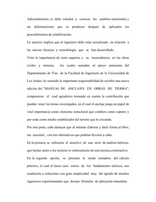 Adicionalmente, se debe estudiar y conocer los cambios tensionales y 
las deformaciones que se producen después de aplicados los 
procedimientos de estabilización. 
Lo anterior implica que el ingeniero debe estar actualizado en relación a 
las nuevas técnicas y metodología que se han desarrollado. 
Vista la importancia de estos aspectos y su trascendencia en las obras 
civiles y mineras, los cuales sumados al apoyo entusiasta del 
Departamento de Vías de la Facultad de Ingeniería de la Universidad de 
Los Andes, he asumido la importante responsabilidad de escribir una nueva 
edición del "MANUAL DE ANCLAJES EN OBRAS DE TIERRA", 
compromiso el cual agradezco tomando en cuenta la contribución que 
puedan tener los temas investigados, en el cual el anclaje juega un papel de 
vital importancia como elemento estructural que colabora como soporte y 
por ende como medio estabilizador del terreno que lo circunda. 
Por otra parte, cabe destacar que al intentar elaborar y darle forma al libro, 
me encontré‚ con tres alternativas que podrían llevarse a cabo. 
En la primera, se enfocaría el atractivo de una serie de análisis teóricos, 
que harían sentir a los lectores lo sobresaliente de esta técnica constructiva. 
En la segunda opción, se presenta la senda tentadora del cálculo 
práctico, el cual al hacer caso omiso de los fundamentos teóricos, nos 
conduciría a soluciones con gran simplicidad muy del agrado de muchos 
ingenieros experimentados que desean fórmulas de aplicación inmediata. 
 