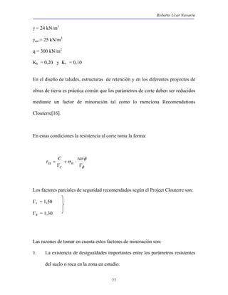 Roberto Ucar Navarro 
77 
γ = 24 kN/m3 
γsat = 25 kN/m3 
q = 300 kN/m2 
Kh = 0,20 y Kv = 0,10 
En el diseño de taludes, estructuras de retención y en los diferentes proyectos de 
obras de tierra es práctica común que los parámetros de corte deben ser reducidos 
mediante un factor de minoración tal como lo menciona Recomendations 
Clouterre[16]. 
En estas condiciones la resistencia al corte toma la forma: 
= C tan 
φ 
α 
φ 
τ σ 
Γ 
+ ⋅ 
Γ 
n 
c 
Los factores parciales de seguridad recomendados según el Project Clouterre son: 
Γc = 1,50 
Γφ = 1,30 
Las razones de tomar en cuenta estos factores de minoración son: 
1. La existencia de desigualdades importantes entre los parámetros resistentes 
del suelo o roca en la zona en estudio. 
 