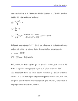 Roberto Ucar Navarro 
Adicionalmente no se ha considerado la sobrecarga (q = 0) y la altura del nivel 
freático (H1 = 0), por lo tanto se obtiene: 
sen kN m m 
K 
2 ⋅ ° = 
83 
0 
2 
2 
1 
1 = = γ w H 
ψ 
ψ 
K 
1 0 
1 = = 
ψ 
k 
76 0,5750 
. 200,00 / 2 30,00 
11.250,00 / ⋅ 
0,90 
⋅ 
= = sen 
kN m 
k C H β 
ψ 
Utilizando las ecuaciones (2.29) y (2.24) los valores de la inclinación del plano 
de falla más crítico y el mínimo factor de seguridad son respectivamente: 
α = αcrítico = 40,44° 
(FS) = (FS)mínimo = 1,55 (estable) 
Nuevamente, otro de los aspectos que es necesario analizar, es la variación del 
factor de seguridad con respecto al ángulo α al aplicar la ecuación 2.23 
Así, manteniendo todos los demás factores constantes y dándole diferentes 
valores a α, se obtiene la figura (2.9) con su respectiva tabla de datos, en el que 
se aprecia que el mínimo factor de seguridad, para este caso, corresponde al 
ángulo (α) crítico previamente calculado. 
 