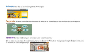 Primero:Dar click en el enlace regístrate. Primer paso
Segundo:Se llenan los respectivos requisitos Se aceptan las normas de uso Por ultimo se da clic en registrar
Segundo paso
Tercero:Dar clic en (Crear) para comenzar hacer sus animaciones.
Clic en crear un personaje allí encontraras un aviso en donde Go!Animate te obsequiara un regalo de bienvenida para
la creación de cualquier personaje.
 