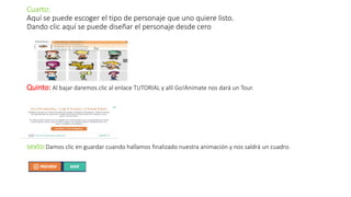 Cuarto:
Aquí se puede escoger el tipo de personaje que uno quiere listo.
Dando clic aquí se puede diseñar el personaje desde cero
Quinto: Al bajar daremos clic al enlace TUTORIAL y allí Go!Animate nos dará un Tour.
sexto:Damos clic en guardar cuando hallamos finalizado nuestra animación y nos saldrá un cuadro.
 