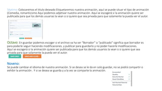 Séptimo: Colocaremos el titulo deseado Etiquetaremos nuestra animación, aquí se puede situar el tipo de animación
(Comedia, romanticismo Aquí podemos adjetivar nuestra animación. Aquí se escogerá si la animación quiere ser
publicada para que los demás usuarias la vean o si quiere que sea privada para que solamente la pueda ver el autor.
Octavo: En guardar podemos escoger si el archivo va ha ser “Borrador” o “publicado” significa que borrador es
para poderle seguir haciendo modificaciones. y publicar para guardarlo y no poder hacerle modificaciones.
Aquí se escogerá si la animación quiere ser publicada para que los demás usuarios la vean o si quiere que sea
privada para que solamente la pueda ver el autor.
Noveno:
Se puede cambiar el idioma de nuestra animación. Si se desea se le da en solo guardar, no se podrá compartir o
exhibir la animación . Y si se desea se guarda y a la vez se comparte la animación.
 