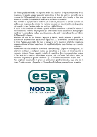 En forma predeterminada, se exploran todos los archivos independientemente de su
extensión. Se puede agregar cualquier extensión a la lista de archivos excluidos de la
exploración. Si la opción Explorar todos los archivos no está seleccionada, la lista pasa
a mostrar todas las extensiones de archivos actualmente explorados.
Para habilitar la exploración de archivos sin extensión, seleccione la opción Explorar los
archivos sin extensión. La opción No explorar los archivos sin extensión está disponible
mientras la opción Explorar todos los archivos está habilitada.
A veces es necesario excluir ciertos tipos de archivos cuando su exploración impide el
funcionamiento correcto del programa que está usando dichas extensiones. Por ejemplo,
puede ser recomendable excluir las extensiones .edb, .eml y .tmp al usar los servidores
de Microsoft Exchange.
Mediante el uso de los botones Agregar y Quitar, puede permitir o prohibir la
exploración de extensiones de archivos específicas. Al escribir una Extensión se activa
el botón Agregar, por medio del cual se agrega la nueva extensión a la lista. Seleccione
una extensión de la lista y luego haga clic en el botón Quitar para eliminar esa extensión
de la lista.
Pueden utilizarse los símbolos especiales * (asterisco) y? (signo de interrogación). El
asterisco sustituye a cualquier cadena de caracteres y el signo de interrogación, a
cualquier símbolo. Tenga especial cuidado al especificar direcciones excluidas, ya que
la lista solo debe contener direcciones seguras y de confianza. Del mismo modo, es
necesario asegurarse de que los símbolos * y ? se utilizan correctamente en esta lista.
Para explorar únicamente el grupo de extensiones predeterminadas, haga clic en el
botón Predeterminado y haga clic en Sí cuando se le indique para confirmar la acción.
 