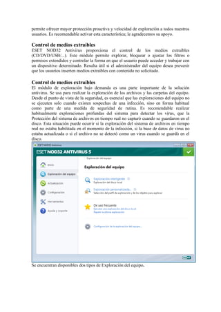 permite ofrecer mayor protección proactiva y velocidad de exploración a todos nuestros
usuarios. Es recomendable activar esta característica; le agradecemos su apoyo.

Control de medios extraíbles
ESET NOD32 Antivirus proporciona el control de los medios extraíbles
(CD/DVD/USB/...). Este módulo permite explorar, bloquear o ajustar los filtros o
permisos extendidos y controlar la forma en que el usuario puede acceder y trabajar con
un dispositivo determinado. Resulta útil si el administrador del equipo desea prevenir
que los usuarios inserten medios extraíbles con contenido no solicitado.

Control de medios extraíbles
El módulo de exploración bajo demanda es una parte importante de la solución
antivirus. Se usa para realizar la exploración de los archivos y las carpetas del equipo.
Desde el punto de vista de la seguridad, es esencial que las exploraciones del equipo no
se ejecuten solo cuando existen sospechas de una infección, sino en forma habitual
como parte de una medida de seguridad de rutina. Es recomendable realizar
habitualmente exploraciones profundas del sistema para detectar los virus, que la
Protección del sistema de archivos en tiempo real no capturó cuando se guardaron en el
disco. Esta situación puede ocurrir si la exploración del sistema de archivos en tiempo
real no estaba habilitada en el momento de la infección, si la base de datos de virus no
estaba actualizada o si el archivo no se detectó como un virus cuando se guardó en el
disco.




Se encuentran disponibles dos tipos de Exploración del equipo.
 