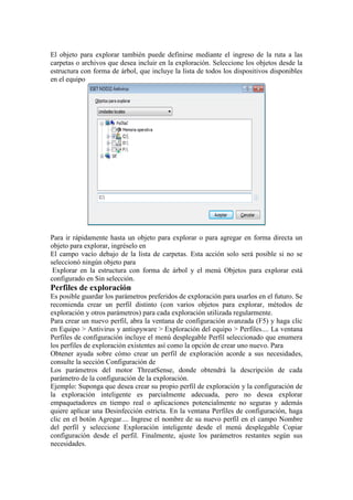 El objeto para explorar también puede definirse mediante el ingreso de la ruta a las
carpetas o archivos que desea incluir en la exploración. Seleccione los objetos desde la
estructura con forma de árbol, que incluye la lista de todos los dispositivos disponibles
en el equipo




Para ir rápidamente hasta un objeto para explorar o para agregar en forma directa un
objeto para explorar, ingréselo en
El campo vacío debajo de la lista de carpetas. Esta acción solo será posible si no se
seleccionó ningún objeto para
 Explorar en la estructura con forma de árbol y el menú Objetos para explorar está
configurado en Sin selección.
Perfiles de exploración
Es posible guardar los parámetros preferidos de exploración para usarlos en el futuro. Se
recomienda crear un perfil distinto (con varios objetos para explorar, métodos de
exploración y otros parámetros) para cada exploración utilizada regularmente.
Para crear un nuevo perfil, abra la ventana de configuración avanzada (F5) y haga clic
en Equipo > Antivirus y antispyware > Exploración del equipo > Perfiles.... La ventana
Perfiles de configuración incluye el menú desplegable Perfil seleccionado que enumera
los perfiles de exploración existentes así como la opción de crear uno nuevo. Para
Obtener ayuda sobre cómo crear un perfil de exploración acorde a sus necesidades,
consulte la sección Configuración de
Los parámetros del motor ThreatSense, donde obtendrá la descripción de cada
parámetro de la configuración de la exploración.
Ejemplo: Suponga que desea crear su propio perfil de exploración y la configuración de
la exploración inteligente es parcialmente adecuada, pero no desea explorar
empaquetadores en tiempo real o aplicaciones potencialmente no seguras y además
quiere aplicar una Desinfección estricta. En la ventana Perfiles de configuración, haga
clic en el botón Agregar.... Ingrese el nombre de su nuevo perfil en el campo Nombre
del perfil y seleccione Exploración inteligente desde el menú desplegable Copiar
configuración desde el perfil. Finalmente, ajuste los parámetros restantes según sus
necesidades.
 