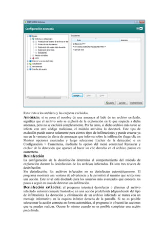 Ruta: ruta a los archivos y las carpetas excluidos.
Amenaza: si se pone el nombre de una amenaza al lado de un archivo excluido,
significa que el archivo solo se excluirá de la exploración en lo que respecta a dicha
amenaza, pero no se excluirá completamente. Por lo tanto, si dicho archivo más tarde se
infecta con otro código malicioso, el módulo antivirus lo detectará. Este tipo de
exclusión puede usarse solamente para ciertos tipos de infiltraciones y puede crearse ya
sea en la ventana de alerta de amenazas que informa sobre la infiltración (haga clic en
Mostrar opciones avanzadas y luego seleccione Excluir de la detección) o en
Configuración > Cuarentena, mediante la opción del menú contextual Restaurar y
excluir de la detección que aparece al hacer un clic derecho en el archivo puesto en
cuarentena.
Desinfección
La configuración de la desinfección determina el comportamiento del módulo de
exploración durante la desinfección de los archivos infectados. Existen tres niveles de
desinfección:
Sin desinfección: los archivos infectados no se desinfectan automáticamente. El
programa mostrará una ventana de advertencia y le permitirá al usuario que seleccione
una acción. Este nivel está diseñado para los usuarios más avanzados que conocen los
pasos a seguir en caso de detectar una infiltración.
Desinfección estándar: el programa intentará desinfectar o eliminar el archivo
infectado automáticamente basándose en una acción predefinida (dependiendo del tipo
de infiltración). La detección y eliminación de un archivo infectado se marca con un
mensaje informativo en la esquina inferior derecha de la pantalla. Si no es posible
seleccionar la acción correcta en forma automática, el programa le ofrecerá las acciones
que se pueden realizar. Ocurre lo mismo cuando no es posible completar una acción
predefinida.
 