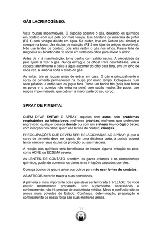 11
GÁS LACRIMOGÊNEO:
Vista roupas impermeáveis. O algodão absorve o gás, deixando os químicos
em contato com sua pele por mais tempo. Use bandana ou máscara de pintor
(R$ 1) com vinagre diluído em água. Se puder, leve um Cebion (ou similar) e
coloque na boca. Use óculos de natação (R$ 2 em lojas de artigos esportivos).
Não use lentes de contato, pois elas retêm o gás nos olhos. Passe leite de
magnésia ou bicarbonato de sódio em volta dos olhos para aliviar o ardor.
Antes de ir à manifestação, tome banho com sabão neutro. A oleosidade da
pele ajuda a fixar o gás. Nunca esfregue os olhos! Para desinfetá-los, vire a
cabeça lateralmente e deixe a água escorrer do olho para fora, em um olho de
cada vez. A amônia corta o efeito do gás.
Ao voltar, tire as roupas antes de entrar em casa. O gás e principalmente o
spray de pimenta permanecem na roupa por muito tempo. Coloque-as num
saco plástico, e então lave ou jogue fora. Tome um banho frio (pois isso fecha
os poros e o químico não entra na pele) com sabão neutro. Se puder, use
roupas impermeáveis, que cubram a maior parte do seu corpo.
SPRAY DE PIMENTA:
QUEM DEVE EVITAR O SPRAY: aqueles com asma, com problemas
respiratórios ou infecciosos; mulheres grávidas; mulheres que pretendem
engravidar; qualquer pessoa doente ou com um sistema imunológico baixo;
com infecção nos olhos; quem usa lentes de contato; crianças.
PREOCUPAÇÕES QUE DEVEM SER RELACIONADAS AO SPRAY: já que o
spray de pimenta deve ser jogado de uma distância curta, a polícia poderá
tentar remover seus óculos de proteção ou sua máscara.
A reação aos químicos será beneficiada se houver alguma irritação na pele,
como ACNE ou ECZEMA severa.
As LENTES DE CONTATO prendem os gazes irritantes e os componentes
químicos, podendo aumentar os danos e as irritações causados por eles.
Consiga óculos de grau e avise aos outros para não usar lentes de contatos.
ASMÁTICOS deverão trazer a suas bombinhas.
A primeira e mais importante coisa que deve ser lembrada é: RELAXE! Se você
estiver mentalmente preparado, tiver suplementos necessários e
conhecimento, não irá precisar de assistência médica. Medo e confusão são as
armas mais potentes do Estado. Confiança, determinação, preparação e
conhecimento de nossa força são suas melhores armas.
 