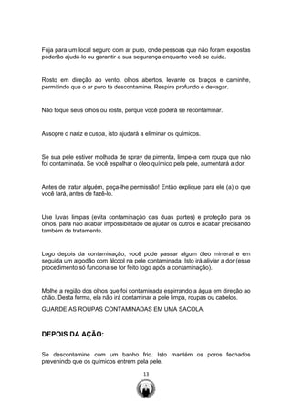13
Fuja para um local seguro com ar puro, onde pessoas que não foram expostas
poderão ajudá-lo ou garantir a sua segurança enquanto você se cuida.
Rosto em direção ao vento, olhos abertos, levante os braços e caminhe,
permitindo que o ar puro te descontamine. Respire profundo e devagar.
Não toque seus olhos ou rosto, porque você poderá se recontaminar.
Assopre o nariz e cuspa, isto ajudará a eliminar os químicos.
Se sua pele estiver molhada de spray de pimenta, limpe-a com roupa que não
foi contaminada. Se você espalhar o óleo químico pela pele, aumentará a dor.
Antes de tratar alguém, peça-lhe permissão! Então explique para ele (a) o que
você fará, antes de fazê-lo.
Use luvas limpas (evita contaminação das duas partes) e proteção para os
olhos, para não acabar impossibilitado de ajudar os outros e acabar precisando
também de tratamento.
Logo depois da contaminação, você pode passar algum óleo mineral e em
seguida um algodão com álcool na pele contaminada. Isto irá aliviar a dor (esse
procedimento só funciona se for feito logo após a contaminação).
Molhe a região dos olhos que foi contaminada espirrando a água em direção ao
chão. Desta forma, ela não irá contaminar a pele limpa, roupas ou cabelos.
GUARDE AS ROUPAS CONTAMINADAS EM UMA SACOLA.
DEPOIS DA AÇÃO:
Se descontamine com um banho frio. Isto mantém os poros fechados
prevenindo que os químicos entrem pela pele.
 