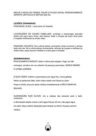 15
MOLHE A BOCA DO FERIDO. PALPE O PULSO DISTAL PERIODICAMENTE
(APERTE UM POUCO E DEPOIS SOLTE).
LESÕES CRANIANAS
PANCADAS LEVES: Levar para um hospital.
LACERAÇÕES DO COURO CABELUDO: controlar a hemorragia (pressão
direta com pano seco, limpo, sem fiapos); tratar o choque (se tiver); levar para
o hospital verificando os sinais vitais.
PANCADA VIOLENTA: Se a vítima estiver consciente, tente conversar o tempo
todo com ela. Se a vítima estiver inconsciente, afrouxe as roupas e verifique os
sinais vitais, peça socorro imediato e a leve para o hospital.
QUEIMADURAS
PROCEDIMENTO BÁSICO: deite a vítima para apagar o fogo; se não
conseguir, enrole-a em um cobertor do pescoço para baixo. NUNCA MANDE
A VÍTIMA CORRER.
O QUE FAZER: resfriar a queimadura com água fria, nunca gelada;
retirar os pertences dela; cobrir toda a lesão com lençol ou pano
limpo e úmido; procurar ajuda médica imediatamente e NÃO FURAR AS
BOLHAS.
QUEIMADURA NOS OLHOS: vire a cabeça das pessoas para o lado;
mantenha
o olho lesado aberto e lave-o com água fria por 30 min; não jogue água
em jatos; faça curativo adequado para tampar os olhos e busque socorro
médico.
 