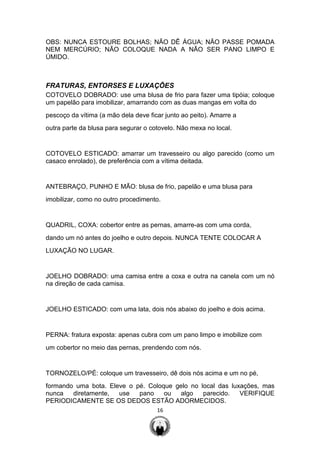 16
OBS: NUNCA ESTOURE BOLHAS; NÃO DÊ ÁGUA; NÃO PASSE POMADA
NEM MERCÚRIO; NÃO COLOQUE NADA A NÃO SER PANO LIMPO E
ÚMIDO.
FRATURAS, ENTORSES E LUXAÇÕES
COTOVELO DOBRADO: use uma blusa de frio para fazer uma tipóia; coloque
um papelão para imobilizar, amarrando com as duas mangas em volta do
pescoço da vítima (a mão dela deve ficar junto ao peito). Amarre a
outra parte da blusa para segurar o cotovelo. Não mexa no local.
COTOVELO ESTICADO: amarrar um travesseiro ou algo parecido (como um
casaco enrolado), de preferência com a vítima deitada.
ANTEBRAÇO, PUNHO E MÃO: blusa de frio, papelão e uma blusa para
imobilizar, como no outro procedimento.
QUADRIL, COXA: cobertor entre as pernas, amarre-as com uma corda,
dando um nó antes do joelho e outro depois. NUNCA TENTE COLOCAR A
LUXAÇÃO NO LUGAR.
JOELHO DOBRADO: uma camisa entre a coxa e outra na canela com um nó
na direção de cada camisa.
JOELHO ESTICADO: com uma lata, dois nós abaixo do joelho e dois acima.
PERNA: fratura exposta: apenas cubra com um pano limpo e imobilize com
um cobertor no meio das pernas, prendendo com nós.
TORNOZELO/PÉ: coloque um travesseiro, dê dois nós acima e um no pé,
formando uma bota. Eleve o pé. Coloque gelo no local das luxações, mas
nunca diretamente, use pano ou algo parecido. VERIFIQUE
PERIODICAMENTE SE OS DEDOS ESTÃO ADORMECIDOS.
 