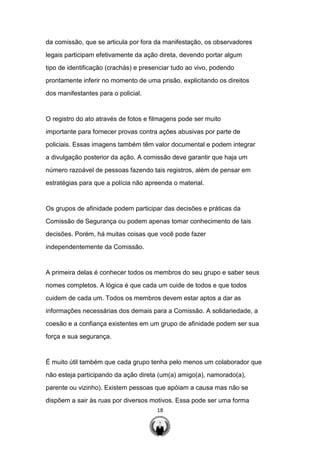 18
da comissão, que se articula por fora da manifestação, os observadores
legais participam efetivamente da ação direta, devendo portar algum
tipo de identificação (crachás) e presenciar tudo ao vivo, podendo
prontamente inferir no momento de uma prisão, explicitando os direitos
dos manifestantes para o policial.
O registro do ato através de fotos e filmagens pode ser muito
importante para fornecer provas contra ações abusivas por parte de
policiais. Essas imagens também têm valor documental e podem integrar
a divulgação posterior da ação. A comissão deve garantir que haja um
número razoável de pessoas fazendo tais registros, além de pensar em
estratégias para que a polícia não apreenda o material.
Os grupos de afinidade podem participar das decisões e práticas da
Comissão de Segurança ou podem apenas tomar conhecimento de tais
decisões. Porém, há muitas coisas que você pode fazer
independentemente da Comissão.
A primeira delas é conhecer todos os membros do seu grupo e saber seus
nomes completos. A lógica é que cada um cuide de todos e que todos
cuidem de cada um. Todos os membros devem estar aptos a dar as
informações necessárias dos demais para a Comissão. A solidariedade, a
coesão e a confiança existentes em um grupo de afinidade podem ser sua
força e sua segurança.
É muito útil também que cada grupo tenha pelo menos um colaborador que
não esteja participando da ação direta (um(a) amigo(a), namorado(a),
parente ou vizinho). Existem pessoas que apóiam a causa mas não se
dispõem a sair às ruas por diversos motivos. Essa pode ser uma forma
 