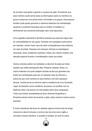 19
de envolver mais gente e garantir o sucesso da ação. Providencie que
esse membro oculto tenha todas as informações sobre os membros do
grupo e possa ser uma ponte entre a Comissão e os grupos. Essa pessoa
também pode ajudar gravando a cobertura televisiva da manifestação,
ajudando a sustentar desculpas para os chefes no trabalho ou
alimentando seu animal de estimação caso você seja preso.
Uma sugestão importante é identificar pessoas que possuam algum tipo
de vulnerabilidade em seu grupo. Pessoas com passagens pela polícia,
por exemplo, correm maior risco de sofrer conseqüências mais drásticas
em caso de prisão. Pessoas com doenças crônicas ou psicológicas
(bronquite, asma, problemas cardíacos, fobias, etc.) devem receber uma
atenção especial durante a manifestação e após sua prisão.
Outras condutas podem ser adotadas no decorrer da ação por todos
aqueles que estão participando dela. Preparar cartazes, faixas, ou
outros materiais nos quais estejam escritas as leis que garantem seu
direito de manifestação pode ser um eficiente meio de informar a
polícia de que você conhece os seus direitos e de inibir quaisquer
abusos. Lembre-se de se informar sobre a existência de urna Comissão
Legal, de descobrir como contatá-la, de possuir um panfleto com os
telefones úteis e de possuir as informações sobre seus amigos(as).
Todos que tiverem possibilidade de levar câmeras fotográficas e
filmadoras devem tentar documentar a ação, pelos mesmos motivos acima
expostos.
É muito importante não levar em hipótese alguma nenhum tipo de droga
(maconha e álcool inclusos) e nenhum tipo de arma (soco inglês e
canivetes inclusos também). A questão é simples: se você for preso
 