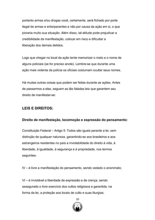 20
portanto armas e/ou drogas você, certamente, será fichado por porte
ilegal de armas e entorpecentes e não por causa da ação em si, o que
pioraria muito sua situação. Além disso, tal atitude pode prejudicar a
credibilidade da manifestação, colocar em risco e dificultar a
liberação dos demais detidos.
Logo que chegar no local da ação tente memorizar o rosto e o nome de
alguns policiais (se for preciso anote). Lembre-se que durante uma
ação mais violenta da polícia os oficiais costumam ocultar seus nomes.
Há muitas outras coisas que podem ser feitas durante as ações. Antes
de passarmos a elas, seguem as tão faladas leis que garantem seu
direito de manifestar-se:
LEIS E DIREITOS:
Direito de manifestação, locomoção e expressão do pensamento:
Constituição Federal – Artigo 5: Todos são iguais perante a lei, sem
distinção de qualquer natureza, garantindo-se aos brasileiros e aos
estrangeiros residentes no país a inviolabilidade do direito à vida, à
liberdade, à igualdade, à segurança e à propriedade, nos termos
seguintes-
IV – é livre a manifestação do pensamento, sendo vedado o anonimato;
VI – é inviolável a liberdade de expressão e de crença, sendo
assegurado o livre exercício dos cultos religiosos e garantida, na
forma da lei, a proteção aos locais de culto e suas liturgias;
 