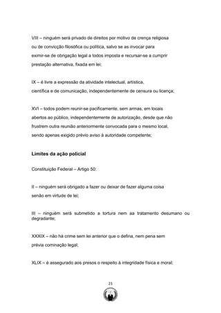 21
VIII – ninguém será privado de direitos por motivo de crença religiosa
ou de convicção filosófica ou política, salvo se as invocar para
eximir-se de obrigação legal a todos imposta e recursar-se a cumprir
prestação alternativa, fixada em lei;
IX – é livre a expressão da atividade intelectual, artística,
científica e de comunicação, independentemente de censura ou licença;
XVI – todos podem reunir-se pacificamente, sem armas, em locais
abertos ao público, independentemente de autorização, desde que não
frustrem outra reunião anteriormente convocada para o mesmo local,
sendo apenas exigido prévio aviso à autoridade competente;
Limites da ação policial
Constituição Federal – Artigo 50:
II – ninguém será obrigado a fazer ou deixar de fazer alguma coisa
senão em virtude de lei;
III – ninguém será submetido a tortura nem aa tratamento desumano ou
degradante;
XXXIX – não há crime sem lei anterior que o defina, nem pena sem
prévia cominação legal;
XLIX – é assegurado aos presos o respeito à integridade física e moral;
 