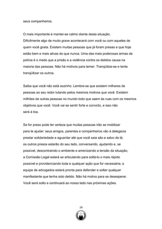 24
seus companheiros.
O mais importante é manter-se calmo diante desta situação.
Dificilmente algo de muito grave acontecerá com você ou com aqueles de
quem você gosta. Existem muitas pessoas que já foram presas e que hoje
estão bem e mais ativas do que nunca. Uma das mais poderosas armas da
polícia é o medo que a prisão e a violência contra os detidos causa na
maioria das pessoas. Não há motivos para temer. Tranqüilize-se e tente
tranqüilizar os outros.
Saiba que você não está sozinho. Lembre-se que existem milhares de
pessoas ao seu redor lutando pelos mesmos motivos que você. Existem
milhões de outras pessoas no mundo todo que saem às ruas com os mesmos
objetivos que você. Você vai se sentir forte e convicto, e isso não
será à toa.
Se for preso pode ter certeza que muitas pessoas irão se mobilizar
para te ajudar: seus amigos, parentes e companheiros vão à delegacia
prestar solidariedade e aguardar até que você saia são e salvo de lá;
os outros presos estarão do seu lado, conversando, ajudando e, se
possível, descontraindo o ambiente e amenizando a tensão da situação;
a Comissão Legal estará se articulando para soltá-lo o mais rápido
possível e providenciando toda e qualquer ação que for necessária; a
equipe de advogados estará pronta para defender e soltar qualquer
manifestante que tenha sido detido. Não há motivo para se desesperar.
Você será solto e continuará ao nosso lado nas próximas ações.
 
