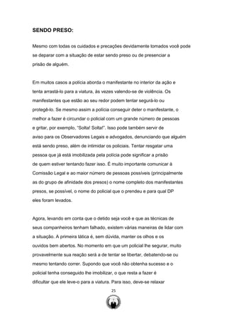 25
SENDO PRESO:
Mesmo com todas os cuidados e precações devidamente tomados você pode
se deparar com a situação de estar sendo preso ou de presenciar a
prisão de alguém.
Em muitos casos a polícia aborda o manifestante no interior da ação e
tenta arrastá-lo para a viatura, às vezes valendo-se de violência. Os
manifestantes que estão ao seu redor podem tentar segurá-lo ou
protegê-lo. Se mesmo assim a polícia conseguir deter o manifestante, o
melhor a fazer é circundar o policial com um grande número de pessoas
e gritar, por exemplo, “Solta! Solta!”. Isso pode também servir de
aviso para os Observadores Legais e advogados, denunciando que alguém
está sendo preso, além de intimidar os policiais. Tentar resgatar uma
pessoa que já está imobilizada pela polícia pode significar a prisão
de quem estiver tentando fazer isso. É muito importante comunicar à
Comissão Legal e ao maior número de pessoas possíveis (principalmente
as do grupo de afinidade dos presos) o nome completo dos manifestantes
presos, se possível, o nome do policial que o prendeu e para qual DP
eles foram levados.
Agora, levando em conta que o detido seja você e que as técnicas de
seus companheiros tenham falhado, existem várias maneiras de lidar com
a situação. A primeira tática é, sem dúvida, manter os olhos e os
ouvidos bem abertos. No momento em que um policial lhe segurar, muito
provavelmente sua reação será a de tentar se libertar, debatendo-se ou
mesmo tentando correr. Supondo que você não obtenha sucesso e o
policial tenha conseguido lhe imobilizar, o que resta a fazer é
dificultar que ele leve-o para a viatura. Para isso, deve-se relaxar
 
