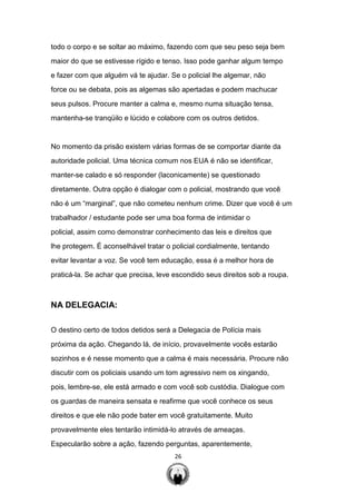 26
todo o corpo e se soltar ao máximo, fazendo com que seu peso seja bem
maior do que se estivesse rígido e tenso. Isso pode ganhar algum tempo
e fazer com que alguém vá te ajudar. Se o policial lhe algemar, não
force ou se debata, pois as algemas são apertadas e podem machucar
seus pulsos. Procure manter a calma e, mesmo numa situação tensa,
mantenha-se tranqüilo e lúcido e colabore com os outros detidos.
No momento da prisão existem várias formas de se comportar diante da
autoridade policial. Uma técnica comum nos EUA é não se identificar,
manter-se calado e só responder (laconicamente) se questionado
diretamente. Outra opção é dialogar com o policial, mostrando que você
não é um “marginal”, que não cometeu nenhum crime. Dizer que você é um
trabalhador / estudante pode ser uma boa forma de intimidar o
policial, assim como demonstrar conhecimento das leis e direitos que
lhe protegem. É aconselhável tratar o policial cordialmente, tentando
evitar levantar a voz. Se você tem educação, essa é a melhor hora de
praticá-la. Se achar que precisa, leve escondido seus direitos sob a roupa.
NA DELEGACIA:
O destino certo de todos detidos será a Delegacia de Polícia mais
próxima da ação. Chegando lá, de início, provavelmente vocês estarão
sozinhos e é nesse momento que a calma é mais necessária. Procure não
discutir com os policiais usando um tom agressivo nem os xingando,
pois, lembre-se, ele está armado e com você sob custódia. Dialogue com
os guardas de maneira sensata e reafirme que você conhece os seus
direitos e que ele não pode bater em você gratuitamente. Muito
provavelmente eles tentarão intimidá-lo através de ameaças.
Especularão sobre a ação, fazendo perguntas, aparentemente,
 