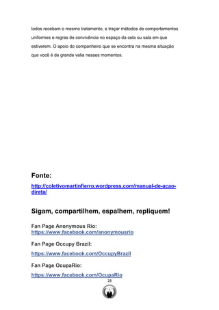 28
todos recebam o mesmo tratamento, e traçar métodos de comportamentos
uniformes e regras de convivência no espaço da cela ou sala em que
estiverem. O apoio do companheiro que se encontra na mesma situação
que você é de grande valia nesses momentos.
Fonte:
http://coletivomartinfierro.wordpress.com/manual-de-acao-
direta/
Sigam, compartilhem, espalhem, repliquem!
Fan Page Anonymous Rio:
https://www.facebook.com/anonymousrio
Fan Page Occupy Brazil:
https://www.facebook.com/OccupyBrazil
Fan Page OcupaRio:
https://www.facebook.com/OcupaRio
 