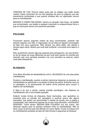 4
CÓDIGOS DE VOZ: Procure saber quais são os códigos que estão sendo
usados. Esses comandos de voz são espécies de sons ou palavras que são
previamente combinadas e que quando emitidas têm um significado comum
para os manifestantes.
MANTER O CORPO RELAXADO: mesmo na situação mais tensa, vai facilitar
sua concentração, sua reação a qualquer imprevisto ou ataque/choque físico e
que se machuque menos com possíveis pancadas.
POLICIAIS:
Funcionam apenas seguindo ordens de seus comandantes, portanto não
adianta negociar com eles. A negociação vai ser feita por alguém encarregado
de falar com seus superiores. Olhe sempre nos olhos deles, não ofenda e
sempre peça calma. Mostre que você está confiante: a principal arma deles é o
medo.
Eles usualmente marcam algumas pessoas para perseguirem, por isso lembre-
se de ter peças de roupa diferentes da que você está usando na mochila (por
exemplo usar uma camiseta amarela e ter uma vermelha na reserva), assim
você pode despistá-los.
BLOQUEIO:
Uma tática difundida de desobediência civil é o BLOQUEIO de uma área pelos
manifestantes.
Durante a manifestação, quando a polícia intencionar dispersar as pessoas, os
manifestantes se aproximam e se postam à frente da polícia, fechando uma rua
ou passagem e se posicionando da melhor forma possível para cumprir o
objetivo da manifestação.
A ideia é de que a polícia, usando pressão psicológica, não disperse os
manifestantes com a sua simples aparição.
Existem muitas formas de bloqueios (fazer barricadas, usar aparelhos ou
correntes para se prender em passagens e queimar pneus são alguns
exemplos), que podem ser aprimoradas e criadas de acordo com a prática e
necessidade. Aqui trataremos apenas de um tipo muito difundido, o BLOQUEIO
SENTADO: Todos devem SENTAR BEM COLADOS uns nos outros, não
deixando espaço para os policiais andarem entre os manifestantes. Não se
deve cruzar as pernas pois isto dificulta um recuo rápido. Cruzar os braços com
os manifestantes sentados ao lado dá mais firmeza e segurança ao bloqueio.
 