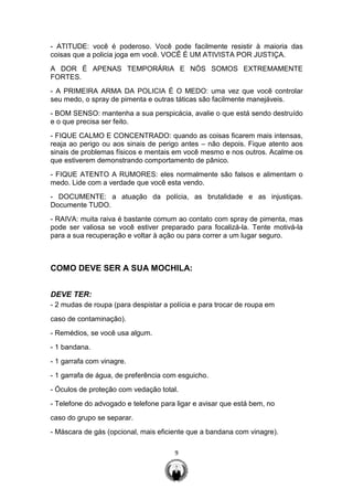9
- ATITUDE: você é poderoso. Você pode facilmente resistir à maioria das
coisas que a policia joga em você. VOCÊ É UM ATIVISTA POR JUSTIÇA.
A DOR É APENAS TEMPORÁRIA E NÓS SOMOS EXTREMAMENTE
FORTES.
- A PRIMEIRA ARMA DA POLICIA É O MEDO: uma vez que você controlar
seu medo, o spray de pimenta e outras táticas são facilmente manejáveis.
- BOM SENSO: mantenha a sua perspicácia, avalie o que está sendo destruído
e o que precisa ser feito.
- FIQUE CALMO E CONCENTRADO: quando as coisas ficarem mais intensas,
reaja ao perigo ou aos sinais de perigo antes – não depois. Fique atento aos
sinais de problemas físicos e mentais em você mesmo e nos outros. Acalme os
que estiverem demonstrando comportamento de pânico.
- FIQUE ATENTO A RUMORES: eles normalmente são falsos e alimentam o
medo. Lide com a verdade que você esta vendo.
- DOCUMENTE: a atuação da polícia, as brutalidade e as injustiças.
Documente TUDO.
- RAIVA: muita raiva é bastante comum ao contato com spray de pimenta, mas
pode ser valiosa se você estiver preparado para focalizá-la. Tente motivá-la
para a sua recuperação e voltar à ação ou para correr a um lugar seguro.
COMO DEVE SER A SUA MOCHILA:
DEVE TER:
- 2 mudas de roupa (para despistar a polícia e para trocar de roupa em
caso de contaminação).
- Remédios, se você usa algum.
- 1 bandana.
- 1 garrafa com vinagre.
- 1 garrafa de água, de preferência com esguicho.
- Óculos de proteção com vedação total.
- Telefone do advogado e telefone para ligar e avisar que está bem, no
caso do grupo se separar.
- Máscara de gás (opcional, mais eficiente que a bandana com vinagre).
 