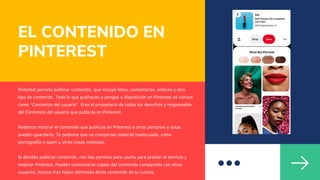EL CONTENIDO EN
PINTEREST
Pinterest permite publicar contenido, que incluye fotos, comentarios, enlaces y otro
tipo de contenido. Todo lo que publiques o pongas a disposición en Pinterest se conoce
como “Contenido del usuario”. Eres el propietario de todos los derechos y responsable
del Contenido del usuario que publicas en Pinterest.
Podemos mostrar el contenido que publicas en Pinterest a otras personas y estas
pueden guardarlo. Te pedimos que no compartas material inadecuado, como
pornografía o spam u otras cosas molestas.
Si decides publicar contenido, nos das permiso para usarlo para prestar el servicio y
mejorar Pinterest. Pueden conservarse copias del contenido compartido con otros
usuarios, incluso tras haber eliminado dicho contenido de tu cuenta.
 