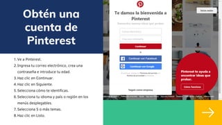 Obtén una
cuenta de
Pinterest
Ve a Pinterest.
Ingresa tu correo electrónico, crea una
contraseña e introduce tu edad.
Haz clic en Continuar.
Haz clic en Siguiente.
Selecciona cómo te identificas.
Selecciona tu idioma y país o región en los
menús desplegables.
Selecciona 5 o más temas.
Haz clic en Listo.
1.
2.
3.
4.
5.
6.
7.
8.
 