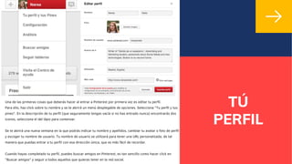 TÚ
PERFIL
Una de las primeras cosas que deberás hacer al entrar a Pinterest por primera vez es editar tu perfil.
Para ello, haz click sobre tu nombre y se te abrirá un menú desplegable de opciones. Selecciona "Tu perfil y tus
pines". En la descripción de tu perfil (que seguramente tengas vacía si no has entrado nunca) encontrarás dos
iconos, selecciona el del lápiz para comenzar.
Se te abrirá una nueva ventana en la que podrás indicar tu nombre y apellidos, cambiar tu avatar o foto de perfil
y escoger tu nombre de usuario. Tu nombre de usuario se utilizará para tener una URL personalizada, de tal
manera que puedas entrar a tu perfil con esa dirección única, que es más fácil de recordar.
Cuando hayas completado tu perfil, puedes buscar amigos en Pinterest, es tan sencillo como hacer click en
"Buscar amigos" y seguir a todos aquellos que quieras tener en la red social.
 