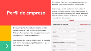 Perfil de empresa
Si eres una compañía, una buena práctica para tu
negocio puede ser crear un perfil de empresa en
Pinterest. Puedes elegir entre dos opciones: crear una
cuenta nueva o convertir una existente.
Sea como sea, los usuarios verán tu perfil de Pinterest
de la misma manera que un perfil personal, ya que no
hay diferencias visibles.
Sin embargo, sí que tienes acceso a algunas ventajas para
empresas, como un posicionamiento SEO optimizado.
Lo primero que tendrás que hacer es elegir qué tipo de
empresa eres, pudiendo elegir entre una gran variedad de
opciones: figura pública, negocio local, marca... Rellena los
datos de la misma manera que rellenarías los de un perfil
normal. ¡Es tan fácil como eso!
 