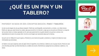 PINTEREST SE BASA EN DOS CONCEPTOS BÁSICOS: PINES Y TABLEROS
Un pin es una imagen de una que desea compartir. Podría ser una fotografía, una ilustración, un meme, o un vídeo incluso.
Podría ser algo que usted mismo ha creado, algo que encontré en el Internet, o algo que se encuentra en Pinterest. La mayoría
de los pines tienen un enlace apareado con él, para que pueda decirle a la gente donde lo encuentran o enviar a los
espectadores de nuevo a su propio sitio. Un pin es una imagen que representa algo que te interesa.
Sus pins son un reflejo de lo que le gusta, y Pinterest es una manera de ayudar a mantener un registro de todas las cosas
interesantes que atraviesan.
Un tablero sirve para organizar pines de algún tema en específico, las carteleras o tableros son un grupo de pins. Piense en usar
una chincheta para fijar sus fotos favoritas en un tablero de corcho. Fácilmente se categorizan las carteleras o tableros, si lo
desea.
¿QUÉ ES UN PIN Y UN
TABLERO?
 