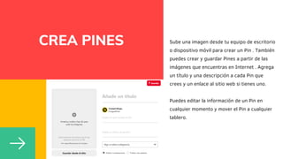 CREA PINES Sube una imagen desde tu equipo de escritorio
o dispositivo móvil para crear un Pin . También
puedes crear y guardar Pines a partir de las
imágenes que encuentras en Internet . Agrega
un título y una descripción a cada Pin que
crees y un enlace al sitio web si tienes uno.
Puedes editar la información de un Pin en
cualquier momento y mover el Pin a cualquier
tablero.
 