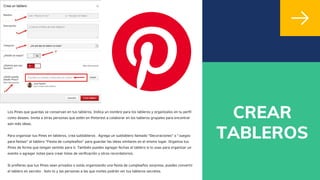 CREAR
TABLEROS
Los Pines que guardas se conservan en tus tableros. Indica un nombre para los tableros y organízalos en tu perfil
como desees. Invita a otras personas que estén en Pinterest a colaborar en los tableros grupales para encontrar
aún más ideas.
Para organizar tus Pines en tableros, crea subtableros . Agrega un subtablero llamado "Decoraciones" o "Juegos
para fiestas" al tablero "Fiesta de cumpleaños" para guardar las ideas similares en el mismo lugar. Organiza tus
Pines de forma que tengan sentido para ti. También puedes agregar fechas al tablero si lo usas para organizar un
evento o agregar notas para crear listas de verificación u otros recordatorios.
Si prefieres que tus Pines sean privados o estás organizando una fiesta de cumpleaños sorpresa, puedes convertir
el tablero en secreto . Solo tú y las personas a las que invites podrán ver tus tableros secretos.
 