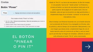 EL BOTÓN
"PINEAR
O PIN IT"
Añadir el “Pin It” a su barra de marcadores. Es fácil de instalar.
Ir a la pestaña “acerca de”-“botón pinear” en Pinterest y
arrastre el botón a su barra de marcadores (está justo en la
parte superior de la página en el cuadro azul). Una vez
instalado, cada vez que se encuentra con algo genial pinea, o
simplemente haga clic en el botón “contacto” en la barra de
marcadores y listo.


Ahorre tiempo con Pinterest haciendo clic con el botón derecho
con la extensión de Chrome. Si su navegador es Chrome, este
es práctico y ahorra tiempo con la extensión. Básicamente, si ve
una imagen que desea anclar, simplemente haga clic con el
botón derecho sobre él (control-clic en Mac) y verá un menú
que le permite fijar la imagen de inmediato, saltando un paso si
está utilizando el botón ”Pin It” antes mencionado.


 