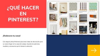 ¿QUÉ HACER
EN
PINTEREST?
¡Redecora tu casa!
Con alegría utiliza Pinterest para tener ideas de decoración para
su nuevo hogar en tu casa de la playa. Guarda los patrones,
muebles y accesorios que te llaman la atención.
 