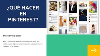 ¿QUÉ HACER
EN
PINTEREST?
¡Planear una boda!
María y Juan utilizan Pinterest para planificar su boda. Sus
madres pueden dejar comentarios sobre los vestidos, las flores,
y los lazos en las solapas.
 