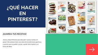 ¿QUÉ HACER
EN
PINTEREST?
¡GUARDA TUS RECETAS!
Jessica utiliza Pinterest para descubrir nuevas recetas sin
gluten. Ella siempre tiene una colección de deliciosos aperitivos
y postres que se pueden cocinar cuando tiene hambre y en
busca de ideas.
 