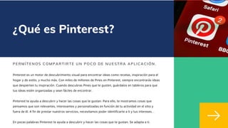 ¿Qué es Pinterest?
PERMÍ TENOS COMPARTI RTE UN POCO DE NUESTRA APLI CACI ÓN.
Pinterest es un motor de descubrimiento visual para encontrar ideas como recetas, inspiración para el
hogar y de estilo, y mucho más. Con miles de millones de Pines en Pinterest, siempre encontrarás ideas
que despierten tu inspiración. Cuando descubras Pines que te gusten, guárdalos en tableros para que
tus ideas estén organizadas y sean fáciles de encontrar.
Pinterest te ayuda a descubrir y hacer las cosas que te gustan. Para ello, te mostramos cosas que
pensamos que son relevantes, interesantes y personalizadas en función de tu actividad en el sitio y
fuera de él. A fin de prestar nuestros servicios, necesitamos poder identificarte a ti y tus intereses. .
En pocas palabras Pinterest te ayuda a descubrir y hacer las cosas que te gustan. Se adapta a ti.
 