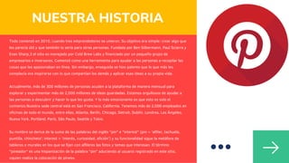 Todo comenzó en 2010, cuando tres emprendedores se unieron. Su objetivo era simple: crear algo que
les parecía útil y que también lo sería para otras personas. Fundada por Ben Silbermann, Paul Sciarra y
Evan Sharp,3​el sitio es manejado por Cold Brew Labs y financiado por un pequeño grupo de
empresarios e inversores. Comenzó como una herramienta para ayudar a las personas a recopilar las
cosas que les apasionaban en línea. Sin embargo, enseguida se hizo patente que lo que más les
complacía era inspirarse con lo que compartían los demás y aplicar esas ideas a su propia vida.
Actualmente, más de 300 millones de personas acuden a la plataforma de manera mensual para
explorar y experimentar más de 2,000 millones de ideas guardadas. Estamos orgullosos de ayudar a
las personas a descubrir y hacer lo que les gusta. Y lo más emocionante es que esto es solo el
comienzo.Nuestra sede central está en San Francisco, California. Tenemos más de 2,000 empleados en
oficinas de todo el mundo, entre ellas, Atlanta, Berlín, Chicago, Detroit, Dublín, Londres, Los Ángeles,
Nueva York, Portland, París, São Paulo, Seattle y Tokio.
Su nombre se deriva de la suma de las palabras del inglés "pin" e "interest" (pin = 'alfiler, tachuela,
puntilla, chincheta'; interest = 'interés, curiosidad, afición') y su funcionalidad sigue la metáfora de
tableros o murales en los que se fijan con alfileres las fotos y temas que interesan. El término
"pineador" es una hispanización de la palabra "pin" aduciendo al usuario registrado en este sitio,
«quien realiza la colocación de pines».
NUESTRA HISTORIA
 