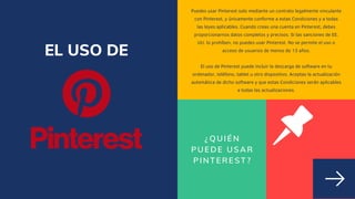 ¿QUIÉN
PUEDE USAR
PINTEREST?
Puedes usar Pinterest solo mediante un contrato legalmente vinculante
con Pinterest, y únicamente conforme a estas Condiciones y a todas
las leyes aplicables. Cuando creas una cuenta en Pinterest, debes
proporcionarnos datos completos y precisos. Si las sanciones de EE.
UU. lo prohíben, no puedes usar Pinterest. No se permite el uso o
acceso de usuarios de menos de 13 años.


El uso de Pinterest puede incluir la descarga de software en tu
ordenador, teléfono, tablet u otro dispositivo. Aceptas la actualización
automática de dicho software y que estas Condiciones serán aplicables
a todas las actualizaciones.
EL USO DE
 