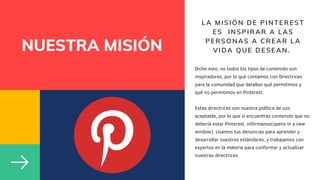 NUESTRA MISIÓN
LA MISIÓN DE PINTEREST
ES INSPIRAR A LAS
PERSONAS A CREAR LA
VIDA QUE DESEAN.
Dicho esto, no todos los tipos de contenido son
inspiradores, por lo que contamos con Directrices
para la comunidad que detallan qué permitimos y
qué no permitimos en Pinterest.
Estas directrices son nuestra política de uso
aceptable, por lo que si encuentras contenido que no
debería estar Pinterest, infórmanos(opens in a new
window). Usamos tus denuncias para aprender y
desarrollar nuestros estándares, y trabajamos con
expertos en la materia para conformar y actualizar
nuestras directrices.
 