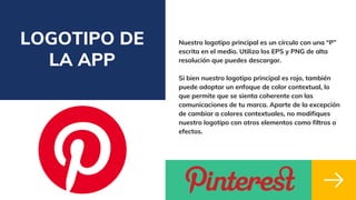 LOGOTIPO DE
LA APP
Nuestro logotipo principal es un círculo con una “P”
escrita en el medio. Utiliza los EPS y PNG de alta
resolución que puedes descargar.
Si bien nuestro logotipo principal es rojo, también
puede adoptar un enfoque de color contextual, lo
que permite que se sienta coherente con las
comunicaciones de tu marca. Aparte de la excepción
de cambiar a colores contextuales, no modifiques
nuestro logotipo con otros elementos como filtros o
efectos.
 