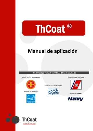 ThCoat
www.thcoat.com
Manual de aplicación
Miembro de la A.S. Naval Engineers
Aprobado por Energy Star
Certificado por la Lloyd's Register
Aprobado por U.S. Coast Guard
Aprobado por U.S. NAVY
Certificados Temp-Coat® Brand Products, LLC:
ThCoat ®
 